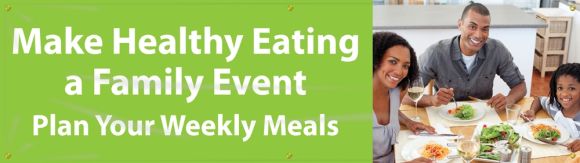 MAKE HEALTHY EATING A FAMILY EVENT. PLAN YOUR WEEKLY MEALS