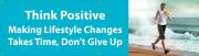 THINK POSITIVE. MAKING LIFESTYLE CHANGES TAKES TIME, DON'T GIVE UP